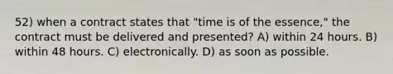 52) when a contract states that "time is of the essence," the contract must be delivered and presented? A) within 24 hours. B) within 48 hours. C) electronically. D) as soon as possible.