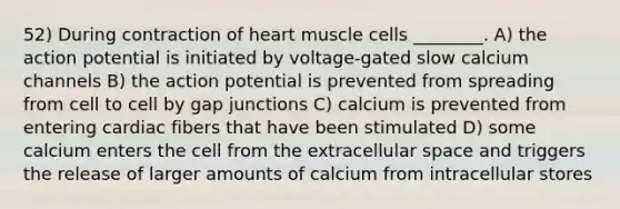 52) During contraction of heart muscle cells ________. A) the action potential is initiated by voltage-gated slow calcium channels B) the action potential is prevented from spreading from cell to cell by gap junctions C) calcium is prevented from entering cardiac fibers that have been stimulated D) some calcium enters the cell from the extracellular space and triggers the release of larger amounts of calcium from intracellular stores