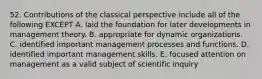 52. Contributions of the classical perspective include all of the following EXCEPT A. laid the foundation for later developments in management theory. B. appropriate for dynamic organizations. C. identified important management processes and functions. D. identified important management skills. E. focused attention on management as a valid subject of scientific inquiry