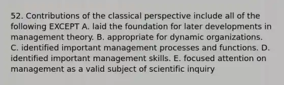 52. Contributions of the classical perspective include all of the following EXCEPT A. laid the foundation for later developments in management theory. B. appropriate for dynamic organizations. C. identified important management processes and functions. D. identified important management skills. E. focused attention on management as a valid subject of scientific inquiry