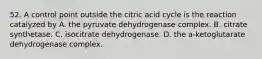 52. A control point outside the citric acid cycle is the reaction catalyzed by A. the pyruvate dehydrogenase complex. B. citrate synthetase. C. isocitrate dehydrogenase. D. the a-ketoglutarate dehydrogenase complex.