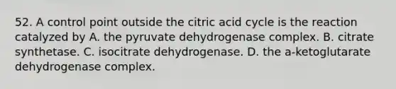 52. A control point outside the citric acid cycle is the reaction catalyzed by A. the pyruvate dehydrogenase complex. B. citrate synthetase. C. isocitrate dehydrogenase. D. the a-ketoglutarate dehydrogenase complex.