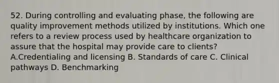 52. During controlling and evaluating phase, the following are quality improvement methods utilized by institutions. Which one refers to a review process used by healthcare organization to assure that the hospital may provide care to clients? A.Credentialing and licensing B. Standards of care C. Clinical pathways D. Benchmarking