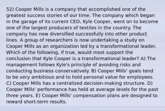 52) Cooper Mills is a company that accomplished one of the greatest success stories of our time. The company which began in the garage of its current CEO, Kyle Cooper, went on to become one of the largest producers of textiles in the country. The company has now diversified successfully into other product lines. A group of researchers is now undertaking a study on Cooper Mills as an organization led by a transformational leader. Which of the following, if true, would most support the conclusion that Kyle Cooper is a transformational leader? A) The management follows Kyle's principle of avoiding risks and conducting business conservatively. B) Cooper Mills' goals tend to be very ambitious and to hold personal value for employees. C) Cooper Mills has a centralized decision-making structure. D) Cooper Mills' performance has held at average levels for the past three years. E) Cooper Mills' compensation plans are designed to reward short-term results.