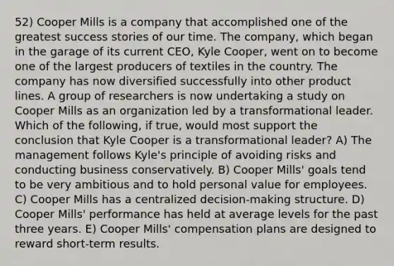 52) Cooper Mills is a company that accomplished one of the greatest success stories of our time. The company, which began in the garage of its current CEO, Kyle Cooper, went on to become one of the largest producers of textiles in the country. The company has now diversified successfully into other product lines. A group of researchers is now undertaking a study on Cooper Mills as an organization led by a transformational leader. Which of the following, if true, would most support the conclusion that Kyle Cooper is a transformational leader? A) The management follows Kyle's principle of avoiding risks and conducting business conservatively. B) Cooper Mills' goals tend to be very ambitious and to hold personal value for employees. C) Cooper Mills has a centralized decision-making structure. D) Cooper Mills' performance has held at average levels for the past three years. E) Cooper Mills' compensation plans are designed to reward short-term results.