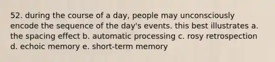 52. during the course of a day, people may unconsciously encode the sequence of the day's events. this best illustrates a. the spacing effect b. automatic processing c. rosy retrospection d. echoic memory e. short-term memory