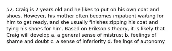 52. Craig is 2 years old and he likes to put on his own coat and shoes. However, his mother often becomes impatient waiting for him to get ready, and she usually finishes zipping his coat and tying his shoes for him. Based on Erikson's theory, it is likely that Craig will develop a. a general sense of mistrust b. feelings of shame and doubt c. a sense of inferiority d. feelings of autonomy