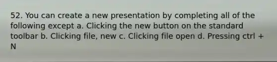 52. You can create a new presentation by completing all of the following except a. Clicking the new button on the standard toolbar b. Clicking file, new c. Clicking file open d. Pressing ctrl + N