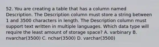 52. You are creating a table that has a column named Description. The Description column must store a string between 1 and 3500 characters in length. The Description column must support text written in multiple languages. Which data type will require the least amount of storage space? A. varbinary B. nvarchar(3500) C. nchar(3500) D. varchar(3500)