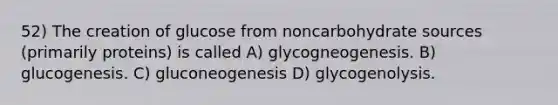 52) The creation of glucose from noncarbohydrate sources (primarily proteins) is called A) glycogneogenesis. B) glucogenesis. C) gluconeogenesis D) glycogenolysis.