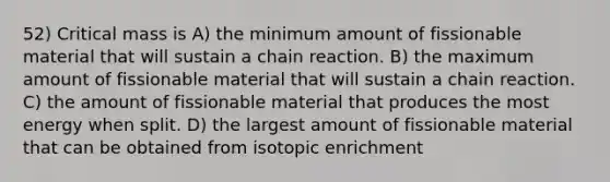 52) Critical mass is A) the minimum amount of fissionable material that will sustain a chain reaction. B) the maximum amount of fissionable material that will sustain a chain reaction. C) the amount of fissionable material that produces the most energy when split. D) the largest amount of fissionable material that can be obtained from isotopic enrichment