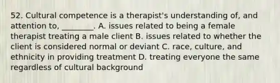 52. Cultural competence is a therapist's understanding of, and attention to, ________. A. issues related to being a female therapist treating a male client B. issues related to whether the client is considered normal or deviant C. race, culture, and ethnicity in providing treatment D. treating everyone the same regardless of cultural background