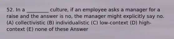 52. In a _________ culture, if an employee asks a manager for a raise and the answer is no, the manager might explicitly say no. (A) collectivistic (B) individualistic (C) low-context (D) high-context (E) none of these Answer