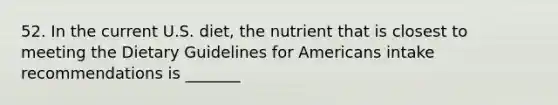 52. In the current U.S. diet, the nutrient that is closest to meeting the Dietary Guidelines for Americans intake recommendations is _______