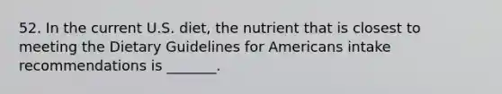 52. In the current U.S. diet, the nutrient that is closest to meeting the Dietary Guidelines for Americans intake recommendations is _______.