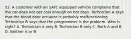 52. A customer with an SATC equipped vehicle complains that the car does not get cool enough on hot days. Technician A says that the blend door actuator is probably malfunctioning. Technician B says that the programmer is the problem. Who is right? A. Technician A only B. Technician B only C. Both A and B D. Neither A or B