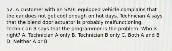 52. A customer with an SATC equipped vehicle complains that the car does not get cool enough on hot days. Technician A says that the blend door actuator is probably malfunctioning. Technician B says that the programmer is the problem. Who is right? A. Technician A only B. Technician B only C. Both A and B D. Neither A or B