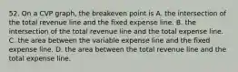 52. On a CVP graph, the breakeven point is A. the intersection of the total revenue line and the fixed expense line. B. the intersection of the total revenue line and the total expense line. C. the area between the variable expense line and the fixed expense line. D. the area between the total revenue line and the total expense line.