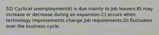 52) Cyclical unemploymentA) is due mainly to job leavers.B) may increase or decrease during an expansion.C) occurs when technology improvements change job requirements.D) fluctuates over the business cycle.