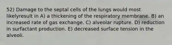 52) Damage to the septal cells of the lungs would most likelyresult in A) a thickening of the respiratory membrane. B) an increased rate of gas exchange. C) alveolar rupture. D) reduction in surfactant production. E) decreased surface tension in the alveoli.