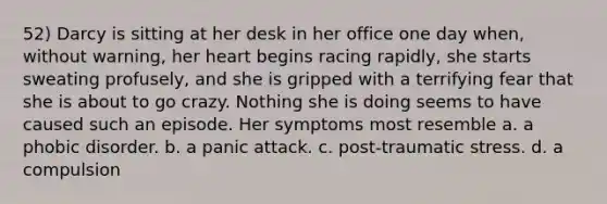 52) Darcy is sitting at her desk in her office one day when, without warning, her heart begins racing rapidly, she starts sweating profusely, and she is gripped with a terrifying fear that she is about to go crazy. Nothing she is doing seems to have caused such an episode. Her symptoms most resemble a. a phobic disorder. b. a panic attack. c. post-traumatic stress. d. a compulsion