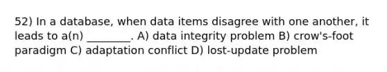 52) In a database, when data items disagree with one another, it leads to a(n) ________. A) data integrity problem B) crow's-foot paradigm C) adaptation conflict D) lost-update problem