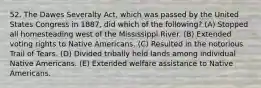 52. The Dawes Severalty Act, which was passed by the United States Congress in 1887, did which of the following? (A) Stopped all homesteading west of the Mississippi River. (B) Extended voting rights to Native Americans. (C) Resulted in the notorious Trail of Tears. (D) Divided tribally held lands among individual Native Americans. (E) Extended welfare assistance to Native Americans.