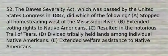 52. The Dawes Severalty Act, which was passed by the United States Congress in 1887, did which of the following? (A) Stopped all homesteading west of the Mississippi River. (B) Extended voting rights to Native Americans. (C) Resulted in the notorious Trail of Tears. (D) Divided tribally held lands among individual Native Americans. (E) Extended welfare assistance to Native Americans.