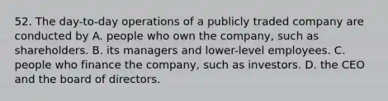 52. The day-to-day operations of a publicly traded company are conducted by A. people who own the company, such as shareholders. B. its managers and lower-level employees. C. people who finance the company, such as investors. D. the CEO and the board of directors.