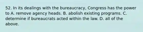 52. In its dealings with the bureaucracy, Congress has the power to A. remove agency heads. B. abolish existing programs. C. determine if bureaucrats acted within the law. D. all of the above.