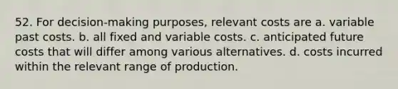 52. For decision-making purposes, relevant costs are a. variable past costs. b. all fixed and variable costs. c. anticipated future costs that will differ among various alternatives. d. costs incurred within the relevant range of production.