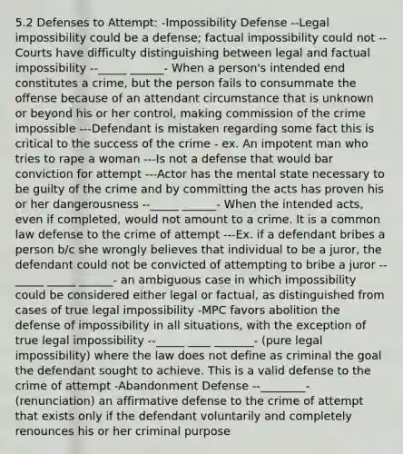 5.2 Defenses to Attempt: -Impossibility Defense --Legal impossibility could be a defense; factual impossibility could not --Courts have difficulty distinguishing between legal and factual impossibility --_____ ______- When a person's intended end constitutes a crime, but the person fails to consummate the offense because of an attendant circumstance that is unknown or beyond his or her control, making commission of the crime impossible ---Defendant is mistaken regarding some fact this is critical to the success of the crime - ex. An impotent man who tries to rape a woman ---Is not a defense that would bar conviction for attempt ---Actor has the mental state necessary to be guilty of the crime and by committing the acts has proven his or her dangerousness --_____ ______- When the intended acts, even if completed, would not amount to a crime. It is a common law defense to the crime of attempt ---Ex. if a defendant bribes a person b/c she wrongly believes that individual to be a juror, the defendant could not be convicted of attempting to bribe a juror --_____ _____ ______- an ambiguous case in which impossibility could be considered either legal or factual, as distinguished from cases of true legal impossibility -MPC favors abolition the defense of impossibility in all situations, with the exception of true legal impossibility --_____ ____ _______- (pure legal impossibility) where the law does not define as criminal the goal the defendant sought to achieve. This is a valid defense to the crime of attempt -Abandonment Defense --________- (renunciation) an affirmative defense to the crime of attempt that exists only if the defendant voluntarily and completely renounces his or her criminal purpose