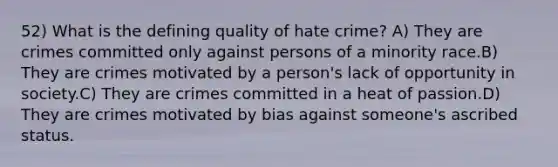 52) What is the defining quality of hate crime? A) They are crimes committed only against persons of a minority race.B) They are crimes motivated by a person's lack of opportunity in society.C) They are crimes committed in a heat of passion.D) They are crimes motivated by bias against someone's ascribed status.