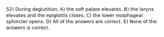 52) During deglutition, A) the soft palate elevates. B) the larynx elevates and the epiglottis closes. C) the lower esophageal sphincter opens. D) All of the answers are correct. E) None of the answers is correct.