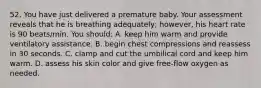 52. You have just delivered a premature baby. Your assessment reveals that he is breathing adequately; however, his heart rate is 90 beats/min. You should: A. keep him warm and provide ventilatory assistance. B. begin chest compressions and reassess in 30 seconds. C. clamp and cut the umbilical cord and keep him warm. D. assess his skin color and give free-flow oxygen as needed.