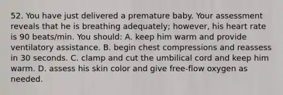 52. You have just delivered a premature baby. Your assessment reveals that he is breathing adequately; however, his heart rate is 90 beats/min. You should: A. keep him warm and provide ventilatory assistance. B. begin chest compressions and reassess in 30 seconds. C. clamp and cut the umbilical cord and keep him warm. D. assess his skin color and give free-flow oxygen as needed.