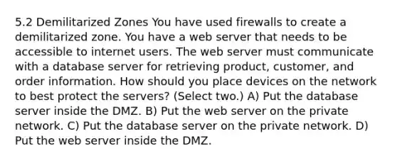 5.2 Demilitarized Zones You have used firewalls to create a demilitarized zone. You have a web server that needs to be accessible to internet users. The web server must communicate with a database server for retrieving product, customer, and order information. How should you place devices on the network to best protect the servers? (Select two.) A) Put the database server inside the DMZ. B) Put the web server on the private network. C) Put the database server on the private network. D) Put the web server inside the DMZ.