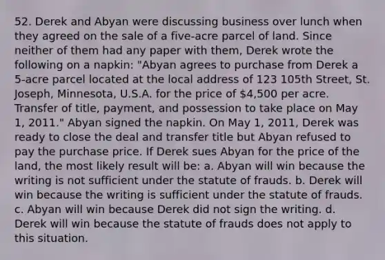 52. Derek and Abyan were discussing business over lunch when they agreed on the sale of a five-acre parcel of land. Since neither of them had any paper with them, Derek wrote the following on a napkin: "Abyan agrees to purchase from Derek a 5-acre parcel located at the local address of 123 105th Street, St. Joseph, Minnesota, U.S.A. for the price of 4,500 per acre. Transfer of title, payment, and possession to take place on May 1, 2011." Abyan signed the napkin. On May 1, 2011, Derek was ready to close the deal and transfer title but Abyan refused to pay the purchase price. If Derek sues Abyan for the price of the land, the most likely result will be: a. Abyan will win because the writing is not sufficient under the statute of frauds. b. Derek will win because the writing is sufficient under the statute of frauds. c. Abyan will win because Derek did not sign the writing. d. Derek will win because the statute of frauds does not apply to this situation.