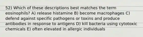 52) Which of these descriptions best matches the term eosinophils? A) release histamine B) become macrophages C) defend against specific pathogens or toxins and produce antibodies in response to antigens D) kill bacteria using cytotoxic chemicals E) often elevated in allergic individuals