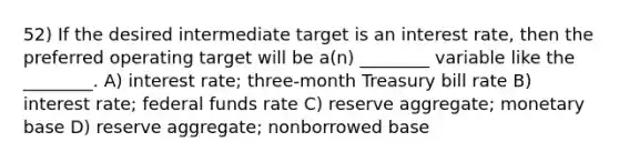 52) If the desired intermediate target is an interest rate, then the preferred operating target will be a(n) ________ variable like the ________. A) interest rate; three-month Treasury bill rate B) interest rate; federal funds rate C) reserve aggregate; monetary base D) reserve aggregate; nonborrowed base