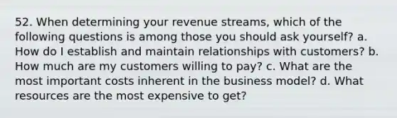 52. When determining your revenue streams, which of the following questions is among those you should ask yourself? a. How do I establish and maintain relationships with customers? b. How much are my customers willing to pay? c. What are the most important costs inherent in the business model? d. What resources are the most expensive to get?