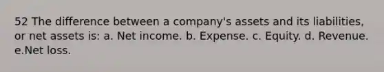 52 The difference between a company's assets and its liabilities, or net assets is: a. Net income. b. Expense. c. Equity. d. Revenue. e.Net loss.