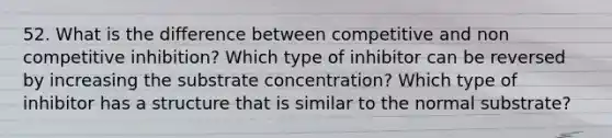 52. What is the difference between competitive and non competitive inhibition? Which type of inhibitor can be reversed by increasing the substrate concentration? Which type of inhibitor has a structure that is similar to the normal substrate?