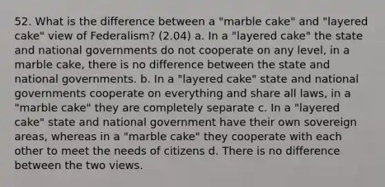 52. What is the difference between a "marble cake" and "layered cake" view of Federalism? (2.04) a. In a "layered cake" the state and national governments do not cooperate on any level, in a marble cake, there is no difference between the state and national governments. b. In a "layered cake" state and national governments cooperate on everything and share all laws, in a "marble cake" they are completely separate c. In a "layered cake" state and national government have their own sovereign areas, whereas in a "marble cake" they cooperate with each other to meet the needs of citizens d. There is no difference between the two views.