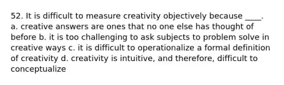 52. It is difficult to measure creativity objectively because ____. a. creative answers are ones that no one else has thought of before b. it is too challenging to ask subjects to problem solve in creative ways c. it is difficult to operationalize a formal definition of creativity d. creativity is intuitive, and therefore, difficult to conceptualize