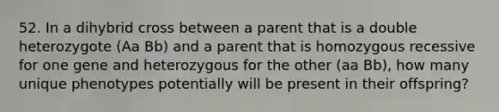 52. In a dihybrid cross between a parent that is a double heterozygote (Aa Bb) and a parent that is homozygous recessive for one gene and heterozygous for the other (aa Bb), how many unique phenotypes potentially will be present in their offspring?