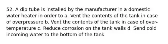 52. A dip tube is installed by the manufacturer in a domestic water heater in order to a. Vent the contents of the tank in case of overpressure b. Vent the contents of the tank in case of over-temperature c. Reduce corrosion on the tank walls d. Send cold incoming water to the bottom of the tank