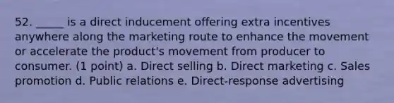 52. _____ is a direct inducement offering extra incentives anywhere along the marketing route to enhance the movement or accelerate the product's movement from producer to consumer. (1 point) a. Direct selling b. Direct marketing c. Sales promotion d. Public relations e. Direct-response advertising