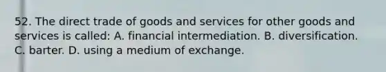 52. The direct trade of goods and services for other goods and services is called: A. financial intermediation. B. diversification. C. barter. D. using a medium of exchange.