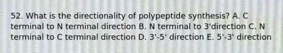 52. What is the directionality of polypeptide synthesis? A. C terminal to N terminal direction B. N terminal to 3'direction C. N terminal to C terminal direction D. 3'-5' direction E. 5'-3' direction